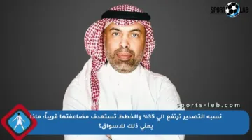 نسبة التصدير ترتفع إلى 35% والخطط تستهدف مضاعفتها قريباً: ماذا يعني ذلك للأسواق؟